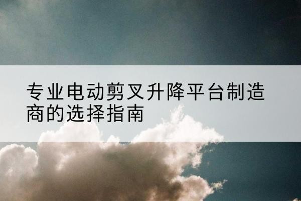 翼城电动剪叉升降平台厂家-专业电动剪叉升降平台制造商的选择指南