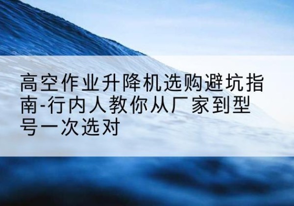 翼城升降平台厂家-高空作业升降机选购避坑指南-行内人教你从厂家到型号一次选对