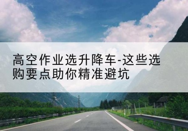翼城升降车厂家-高空作业选升降车-这些选购要点助你*避坑