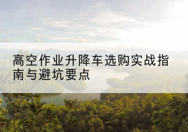 翼城升降车怎么选-高空作业升降车选购实战指南与避坑要点