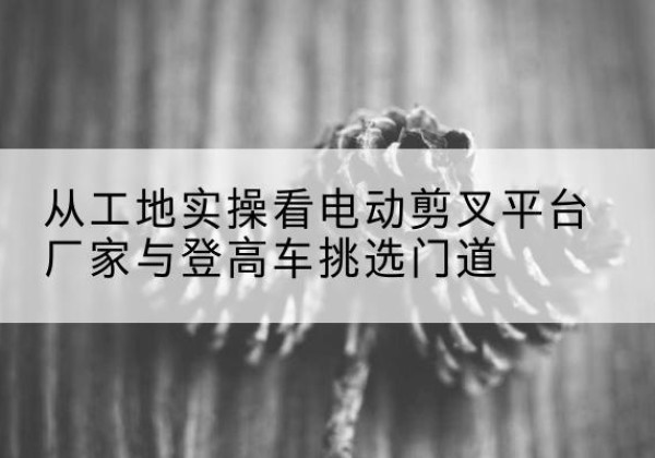 翼城电动剪叉升降平台厂家-从工地实操看电动剪叉平台厂家与登高车挑选门道