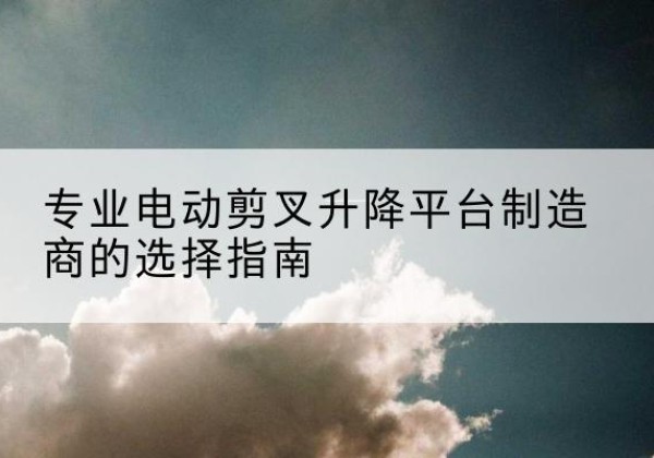 翼城电动剪叉升降平台厂家-专业电动剪叉升降平台制造商的选择指南